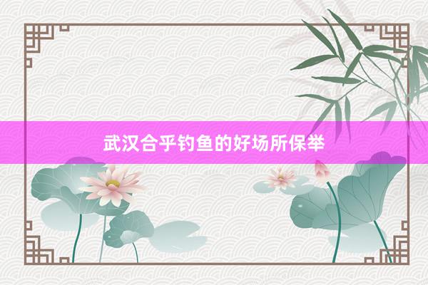 武汉合乎钓鱼的好场所保举