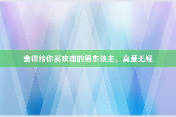 舍得给你买玫瑰的男东谈主，真爱无疑
