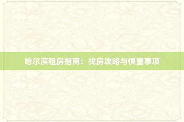 哈尔滨租房指南：找房攻略与慎重事项