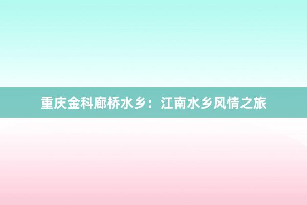 重庆金科廊桥水乡:江南水乡风情之旅