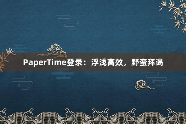 PaperTime登录:浮浅高效,野蛮拜谒